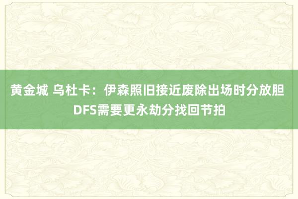 黄金城 乌杜卡：伊森照旧接近废除出场时分放胆 DFS需要更永劫分找回节拍