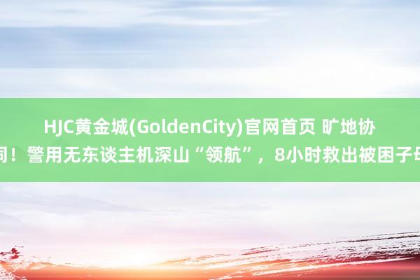 HJC黄金城(GoldenCity)官网首页 旷地协同！警用无东谈主机深山“领航”，8小时救出被困子母