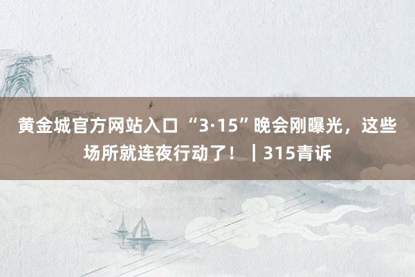 黄金城官方网站入口 “3·15”晚会刚曝光，这些场所就连夜行动了！｜315青诉