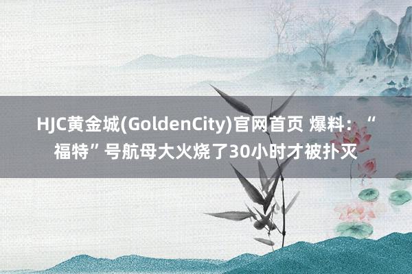 HJC黄金城(GoldenCity)官网首页 爆料：“福特”号航母大火烧了30小时才被扑灭