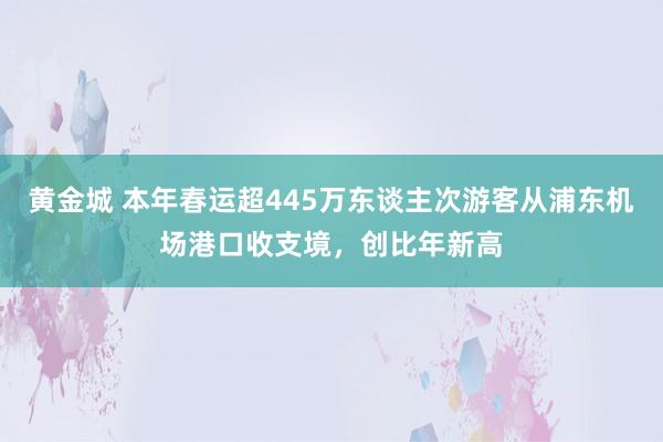 黄金城 本年春运超445万东谈主次游客从浦东机场港口收支境，创比年新高