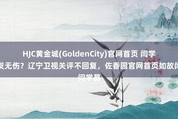 HJC黄金城(GoldenCity)官网首页 闫学晶毫发无伤？辽宁卫视关评不回复，佐香园官网首页如故闫学晶