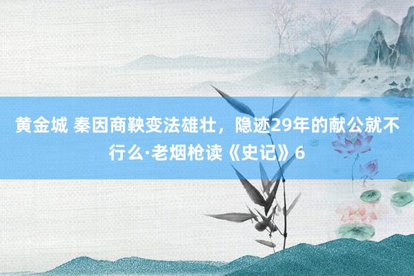 黄金城 秦因商鞅变法雄壮，隐迹29年的献公就不行么·老烟枪读《史记》6