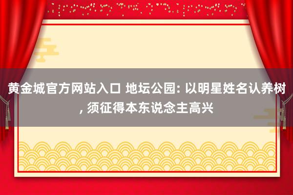 黄金城官方网站入口 地坛公园: 以明星姓名认养树， 须征得本东说念主高兴