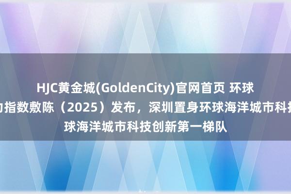 HJC黄金城(GoldenCity)官网首页 环球海洋城市竞争力指数敷陈（2025）发布，深圳置身环球海洋城市科技创新第一梯队
