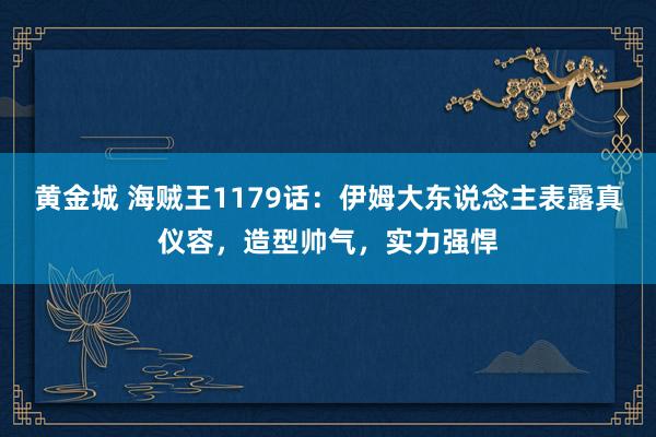 黄金城 海贼王1179话：伊姆大东说念主表露真仪容，造型帅气，实力强悍