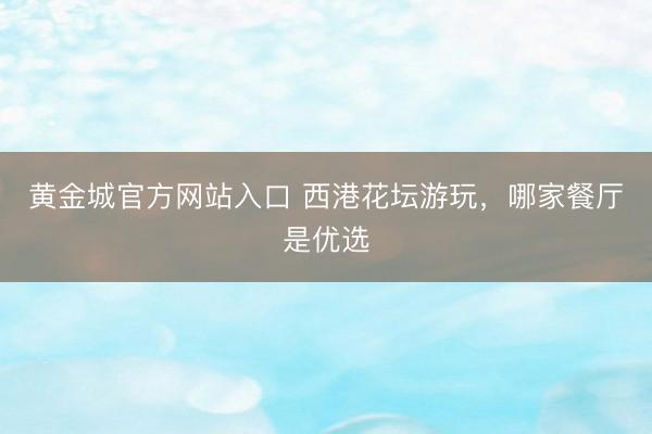 黄金城官方网站入口 西港花坛游玩，哪家餐厅是优选