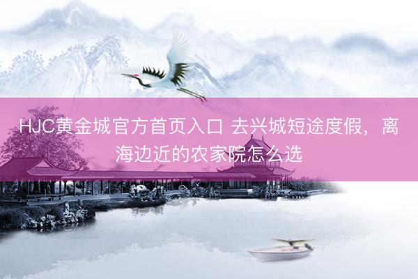 HJC黄金城官方首页入口 去兴城短途度假，离海边近的农家院怎么选