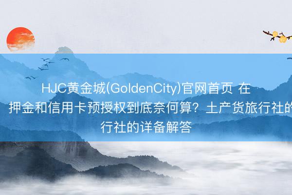 HJC黄金城(GoldenCity)官网首页 在伊犁租车，押金和信用卡预授权到底奈何算？土产货旅行社的详备解答