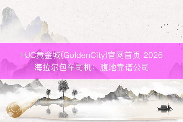 HJC黄金城(GoldenCity)官网首页 2026海拉尔包车司机：腹地靠谱公司
