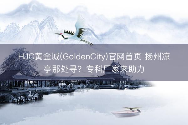 HJC黄金城(GoldenCity)官网首页 扬州凉亭那处寻？专科厂家来助力
