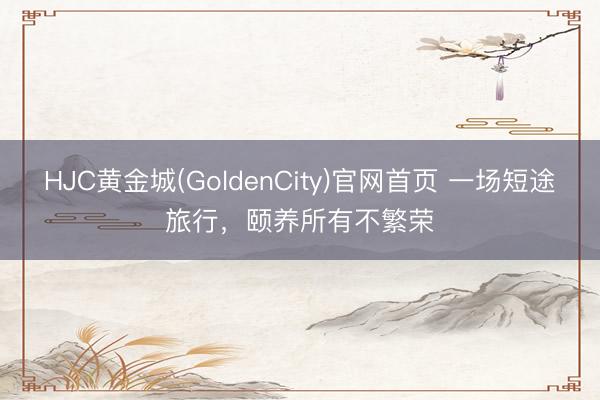 HJC黄金城(GoldenCity)官网首页 一场短途旅行，颐养所有不繁荣