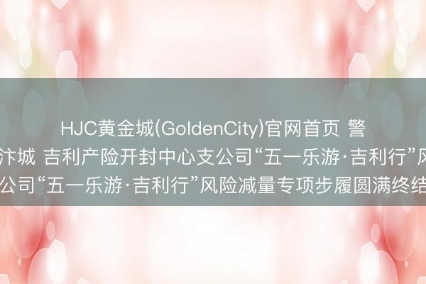 HJC黄金城(GoldenCity)官网首页 警保联动守安全 吉利护航暖汴城 吉利产险开封中心支公司“五一乐游·吉利行”风险减量专项步履圆满终结