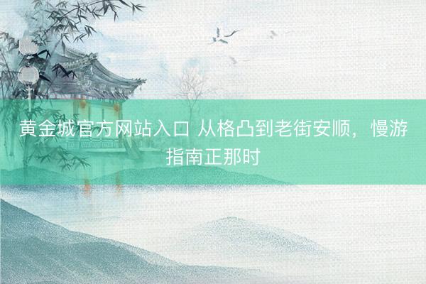 黄金城官方网站入口 从格凸到老街安顺，慢游指南正那时