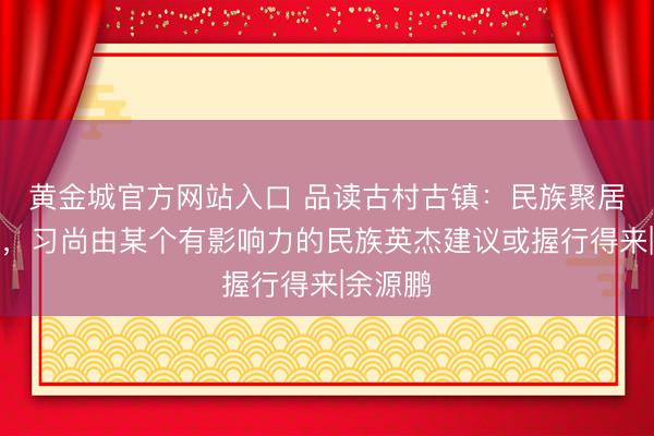 黄金城官方网站入口 品读古村古镇：民族聚居的村镇，习尚由某个有影响力的民族英杰建议或握行得来|余源鹏