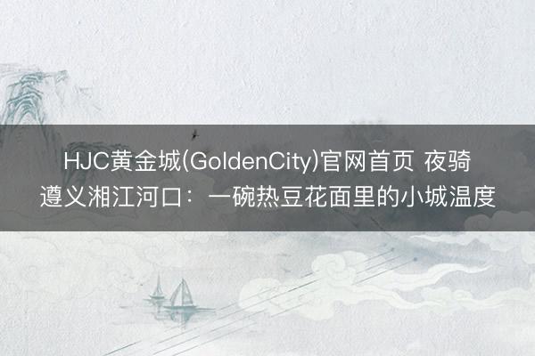HJC黄金城(GoldenCity)官网首页 夜骑遵义湘江河口：一碗热豆花面里的小城温度