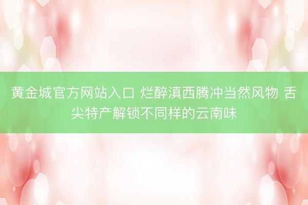 黄金城官方网站入口 烂醉滇西腾冲当然风物 舌尖特产解锁不同样的云南味