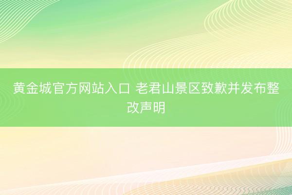 黄金城官方网站入口 老君山景区致歉并发布整改声明