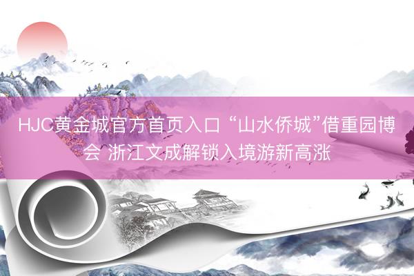 HJC黄金城官方首页入口 “山水侨城”借重园博会 浙江文成解锁入境游新高涨