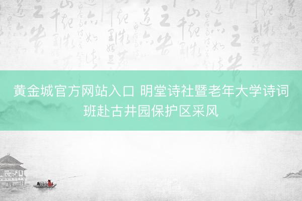 黄金城官方网站入口 明堂诗社暨老年大学诗词班赴古井园保护区采风
