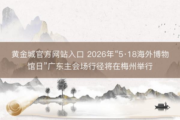 黄金城官方网站入口 2026年“5·18海外博物馆日”广东主会场行径将在梅州举行