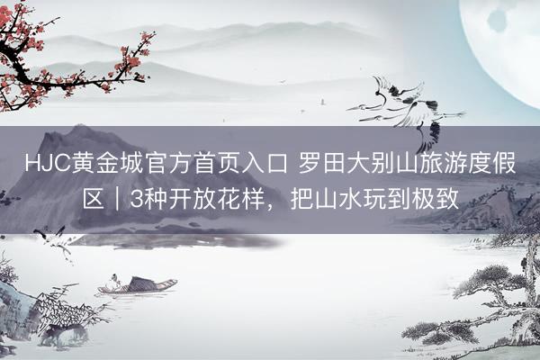 HJC黄金城官方首页入口 罗田大别山旅游度假区|3种开放花样,把山水玩到极致