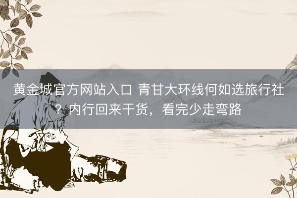 黄金城官方网站入口 青甘大环线何如选旅行社？内行回来干货，看完少走弯路