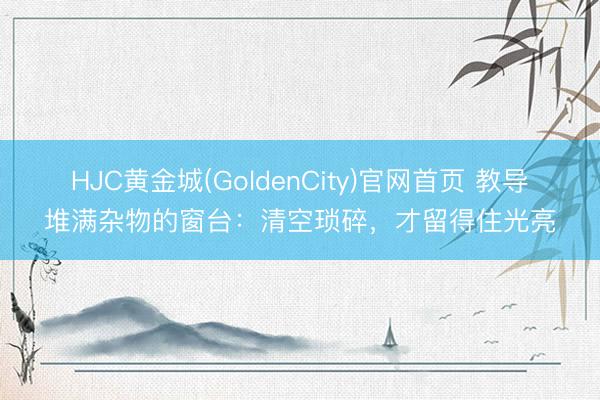 HJC黄金城(GoldenCity)官网首页 教导堆满杂物的窗台：清空琐碎，才留得住光亮