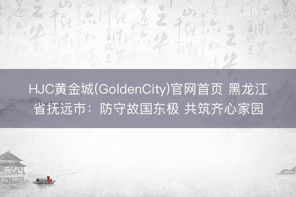 HJC黄金城(GoldenCity)官网首页 黑龙江省抚远市：防守故国东极 共筑齐心家园