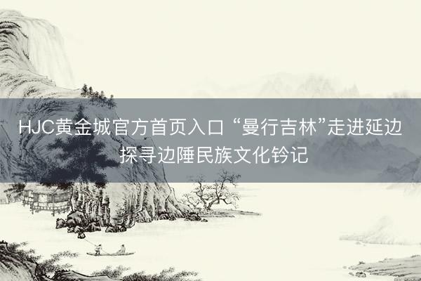HJC黄金城官方首页入口 “曼行吉林”走进延边 探寻边陲民族文化钤记