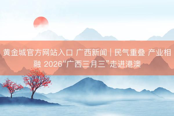 黄金城官方网站入口 广西新闻 | 民气重叠 产业相融 2026“广西三月三”走进港澳