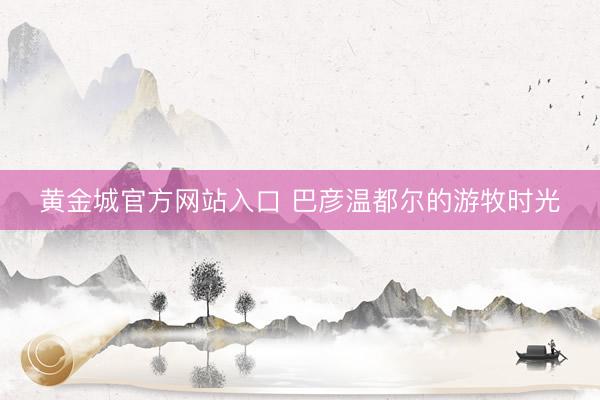 黄金城官方网站入口 巴彦温都尔的游牧时光