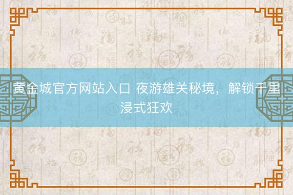 黄金城官方网站入口 夜游雄关秘境，解锁千里浸式狂欢