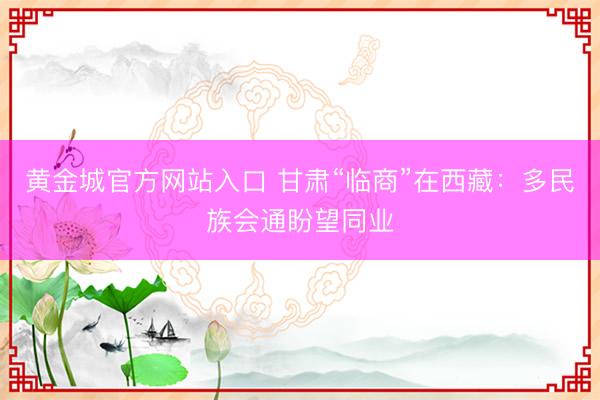 黄金城官方网站入口 甘肃“临商”在西藏：多民族会通盼望同业