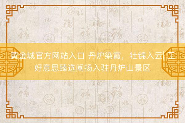 黄金城官方网站入口 丹炉染霞，壮锦入云| 工好意思臻选阐扬入驻丹炉山景区