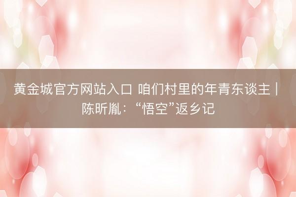 黄金城官方网站入口 咱们村里的年青东谈主 | 陈昕胤：“悟空”返乡记