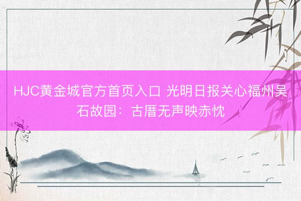 HJC黄金城官方首页入口 光明日报关心福州吴石故园：古厝无声映赤忱