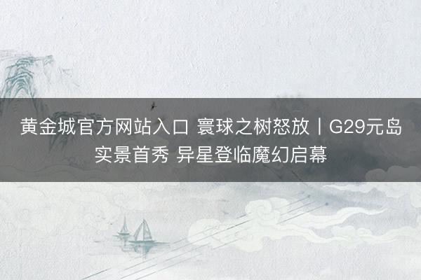 黄金城官方网站入口 寰球之树怒放丨G29元岛实景首秀 异星登临魔幻启幕