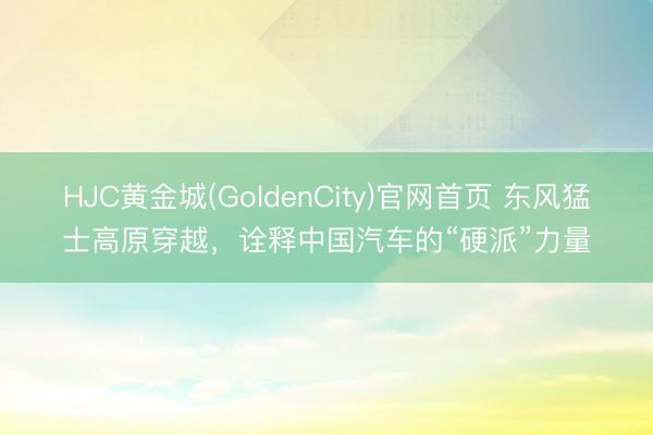 HJC黄金城(GoldenCity)官网首页 东风猛士高原穿越，诠释中国汽车的“硬派”力量