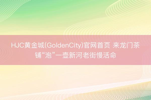 HJC黄金城(GoldenCity)官网首页 来龙门茶铺“泡”一壶新河老街慢活命