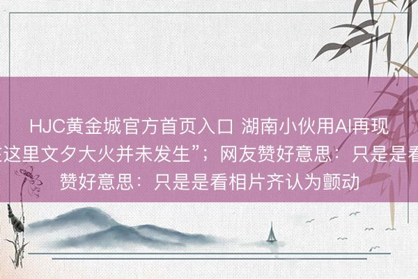 HJC黄金城官方首页入口 湖南小伙用AI再现老长沙园林,“在这里文夕大火并未发生”;网友赞好意思:只是是看相片齐认为颤动