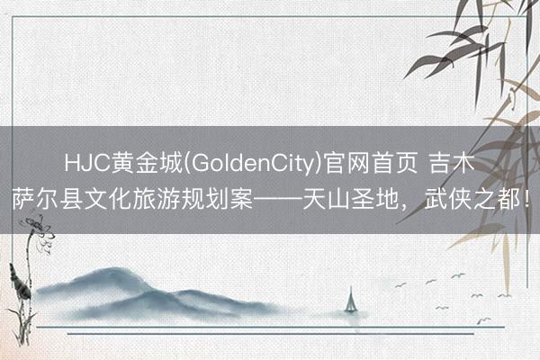 HJC黄金城(GoldenCity)官网首页 吉木萨尔县文化旅游规划案——天山圣地，武侠之都！