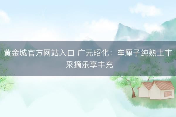 黄金城官方网站入口 广元昭化：车厘子纯熟上市 采摘乐享丰充