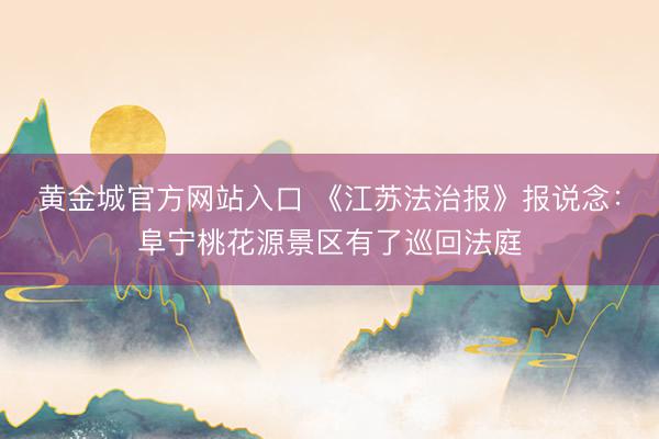 黄金城官方网站入口 《江苏法治报》报说念：阜宁桃花源景区有了巡回法庭