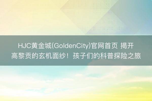 HJC黄金城(GoldenCity)官网首页 揭开高黎贡的玄机面纱！孩子们的科普探险之旅