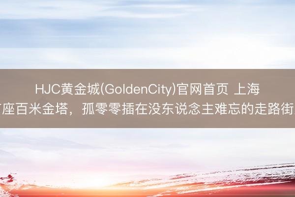 HJC黄金城(GoldenCity)官网首页 上海有座百米金塔，孤零零插在没东说念主难忘的走路街里