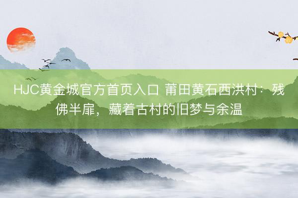 HJC黄金城官方首页入口 莆田黄石西洪村：残佛半扉，藏着古村的旧梦与余温