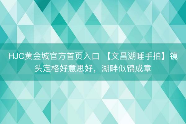 HJC黄金城官方首页入口 【文昌湖唾手拍】镜头定格好意思好，湖畔似锦成章