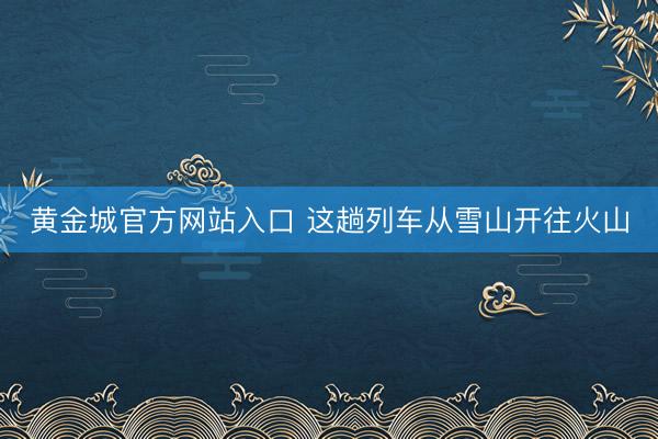 黄金城官方网站入口 这趟列车从雪山开往火山
