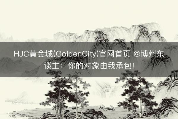 HJC黄金城(GoldenCity)官网首页 @博州东谈主：你的对象由我承包！